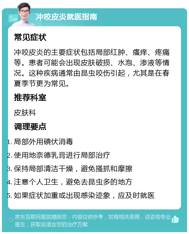 冲咬皮炎就医指南 常见症状 冲咬皮炎的主要症状包括局部红肿、瘙痒、疼痛等。患者可能会出现皮肤破损、水泡、渗液等情况。这种疾病通常由昆虫咬伤引起，尤其是在春夏季节更为常见。 推荐科室 皮肤科 调理要点 局部外用碘伏消毒 使用地奈德乳膏进行局部治疗 保持局部清洁干燥，避免搔抓和摩擦 注意个人卫生，避免去昆虫多的地方 如果症状加重或出现感染迹象，应及时就医