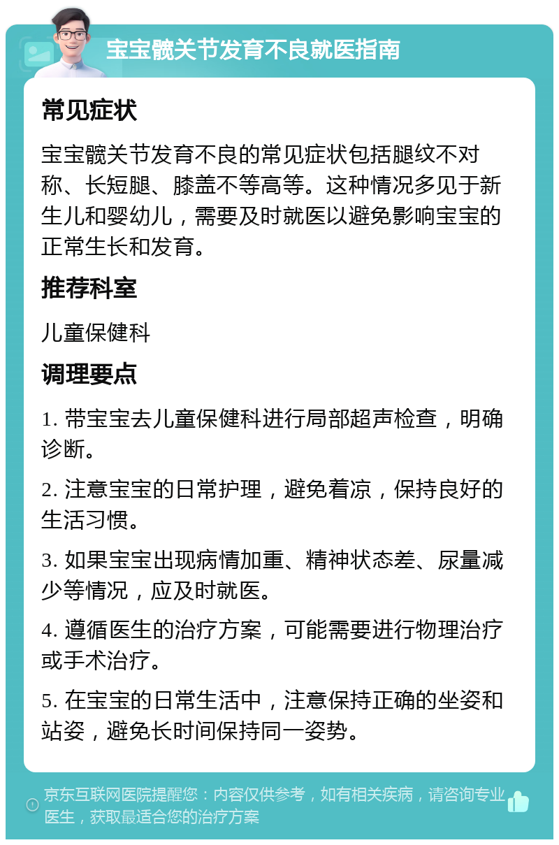 宝宝髋关节发育不良就医指南 常见症状 宝宝髋关节发育不良的常见症状包括腿纹不对称、长短腿、膝盖不等高等。这种情况多见于新生儿和婴幼儿，需要及时就医以避免影响宝宝的正常生长和发育。 推荐科室 儿童保健科 调理要点 1. 带宝宝去儿童保健科进行局部超声检查，明确诊断。 2. 注意宝宝的日常护理，避免着凉，保持良好的生活习惯。 3. 如果宝宝出现病情加重、精神状态差、尿量减少等情况，应及时就医。 4. 遵循医生的治疗方案，可能需要进行物理治疗或手术治疗。 5. 在宝宝的日常生活中，注意保持正确的坐姿和站姿，避免长时间保持同一姿势。