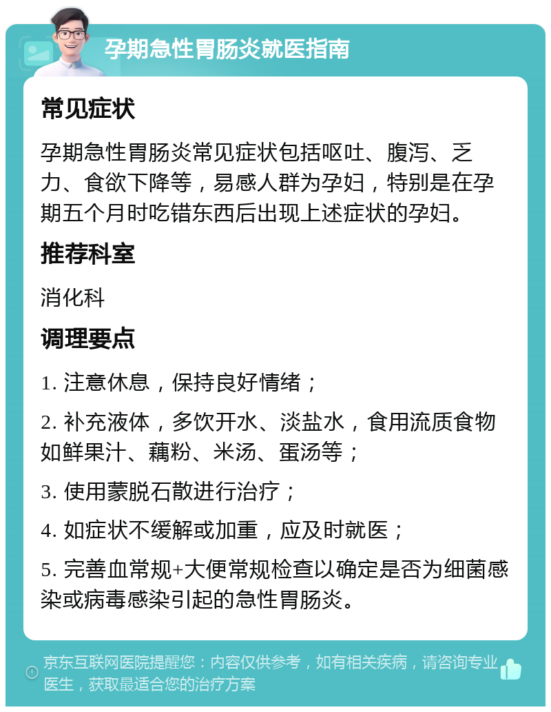 孕期急性胃肠炎就医指南 常见症状 孕期急性胃肠炎常见症状包括呕吐、腹泻、乏力、食欲下降等，易感人群为孕妇，特别是在孕期五个月时吃错东西后出现上述症状的孕妇。 推荐科室 消化科 调理要点 1. 注意休息，保持良好情绪； 2. 补充液体，多饮开水、淡盐水，食用流质食物如鲜果汁、藕粉、米汤、蛋汤等； 3. 使用蒙脱石散进行治疗； 4. 如症状不缓解或加重，应及时就医； 5. 完善血常规+大便常规检查以确定是否为细菌感染或病毒感染引起的急性胃肠炎。