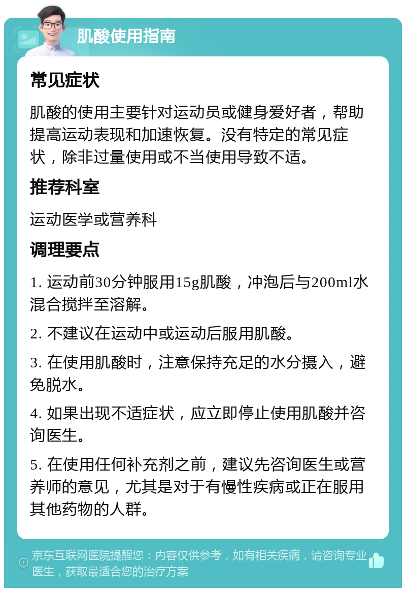 肌酸使用指南 常见症状 肌酸的使用主要针对运动员或健身爱好者，帮助提高运动表现和加速恢复。没有特定的常见症状，除非过量使用或不当使用导致不适。 推荐科室 运动医学或营养科 调理要点 1. 运动前30分钟服用15g肌酸，冲泡后与200ml水混合搅拌至溶解。 2. 不建议在运动中或运动后服用肌酸。 3. 在使用肌酸时，注意保持充足的水分摄入，避免脱水。 4. 如果出现不适症状，应立即停止使用肌酸并咨询医生。 5. 在使用任何补充剂之前，建议先咨询医生或营养师的意见，尤其是对于有慢性疾病或正在服用其他药物的人群。