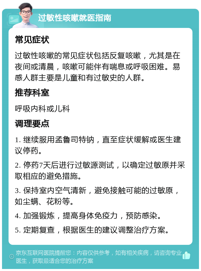 过敏性咳嗽就医指南 常见症状 过敏性咳嗽的常见症状包括反复咳嗽，尤其是在夜间或清晨，咳嗽可能伴有喘息或呼吸困难。易感人群主要是儿童和有过敏史的人群。 推荐科室 呼吸内科或儿科 调理要点 1. 继续服用孟鲁司特钠，直至症状缓解或医生建议停药。 2. 停药7天后进行过敏源测试，以确定过敏原并采取相应的避免措施。 3. 保持室内空气清新，避免接触可能的过敏原，如尘螨、花粉等。 4. 加强锻炼，提高身体免疫力，预防感染。 5. 定期复查，根据医生的建议调整治疗方案。