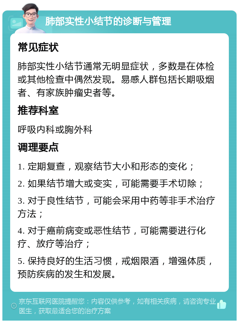 肺部实性小结节的诊断与管理 常见症状 肺部实性小结节通常无明显症状，多数是在体检或其他检查中偶然发现。易感人群包括长期吸烟者、有家族肿瘤史者等。 推荐科室 呼吸内科或胸外科 调理要点 1. 定期复查，观察结节大小和形态的变化； 2. 如果结节增大或变实，可能需要手术切除； 3. 对于良性结节，可能会采用中药等非手术治疗方法； 4. 对于癌前病变或恶性结节，可能需要进行化疗、放疗等治疗； 5. 保持良好的生活习惯，戒烟限酒，增强体质，预防疾病的发生和发展。