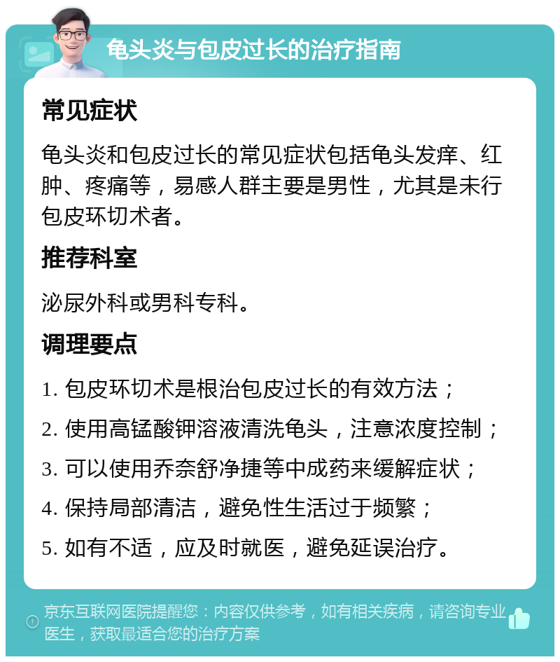 龟头炎与包皮过长的治疗指南 常见症状 龟头炎和包皮过长的常见症状包括龟头发痒、红肿、疼痛等，易感人群主要是男性，尤其是未行包皮环切术者。 推荐科室 泌尿外科或男科专科。 调理要点 1. 包皮环切术是根治包皮过长的有效方法； 2. 使用高锰酸钾溶液清洗龟头，注意浓度控制； 3. 可以使用乔奈舒净捷等中成药来缓解症状； 4. 保持局部清洁，避免性生活过于频繁； 5. 如有不适，应及时就医，避免延误治疗。