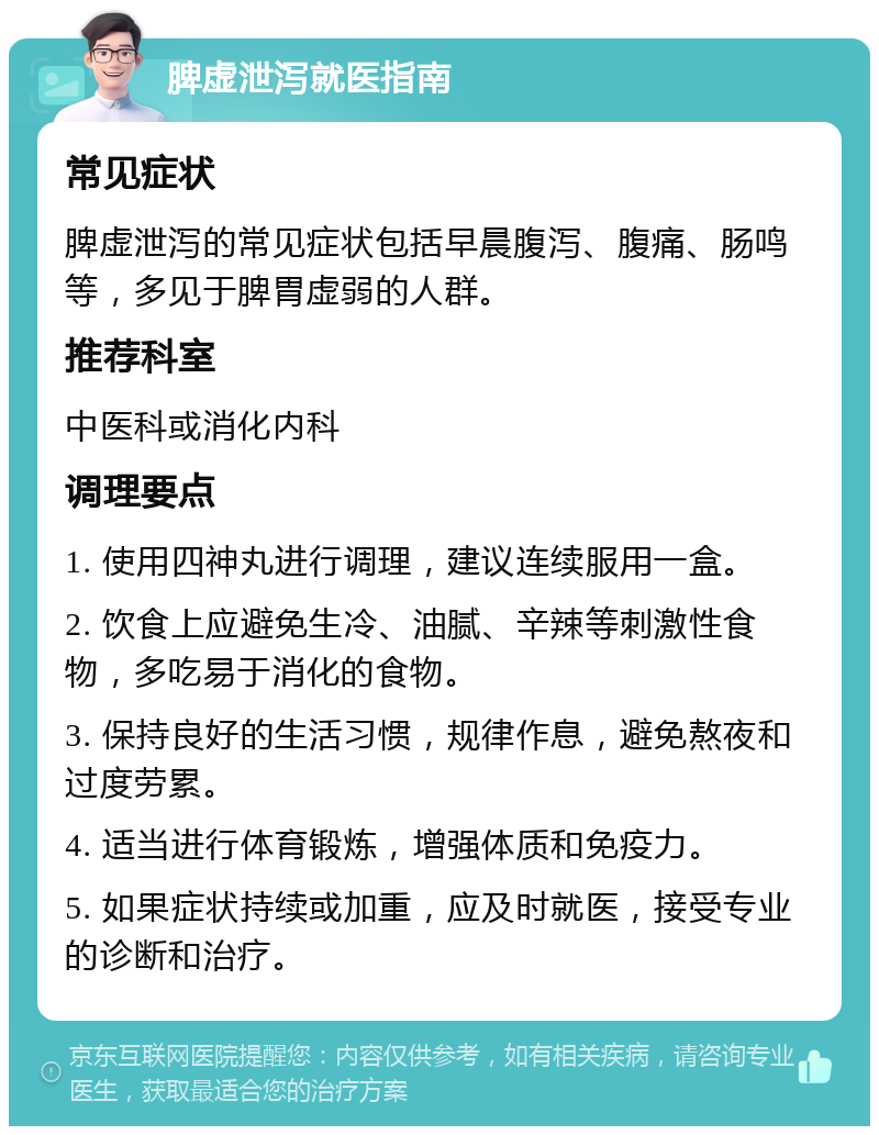 脾虚泄泻就医指南 常见症状 脾虚泄泻的常见症状包括早晨腹泻、腹痛、肠鸣等，多见于脾胃虚弱的人群。 推荐科室 中医科或消化内科 调理要点 1. 使用四神丸进行调理，建议连续服用一盒。 2. 饮食上应避免生冷、油腻、辛辣等刺激性食物，多吃易于消化的食物。 3. 保持良好的生活习惯，规律作息，避免熬夜和过度劳累。 4. 适当进行体育锻炼，增强体质和免疫力。 5. 如果症状持续或加重，应及时就医，接受专业的诊断和治疗。