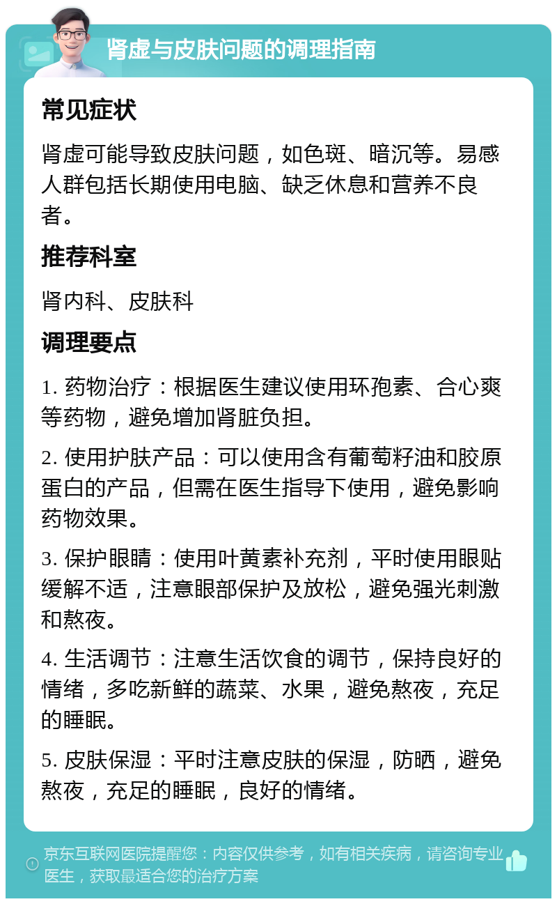 肾虚与皮肤问题的调理指南 常见症状 肾虚可能导致皮肤问题，如色斑、暗沉等。易感人群包括长期使用电脑、缺乏休息和营养不良者。 推荐科室 肾内科、皮肤科 调理要点 1. 药物治疗：根据医生建议使用环孢素、合心爽等药物，避免增加肾脏负担。 2. 使用护肤产品：可以使用含有葡萄籽油和胶原蛋白的产品，但需在医生指导下使用，避免影响药物效果。 3. 保护眼睛：使用叶黄素补充剂，平时使用眼贴缓解不适，注意眼部保护及放松，避免强光刺激和熬夜。 4. 生活调节：注意生活饮食的调节，保持良好的情绪，多吃新鲜的蔬菜、水果，避免熬夜，充足的睡眠。 5. 皮肤保湿：平时注意皮肤的保湿，防晒，避免熬夜，充足的睡眠，良好的情绪。