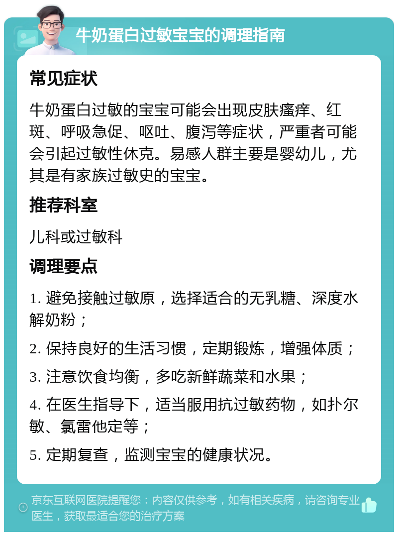 牛奶蛋白过敏宝宝的调理指南 常见症状 牛奶蛋白过敏的宝宝可能会出现皮肤瘙痒、红斑、呼吸急促、呕吐、腹泻等症状，严重者可能会引起过敏性休克。易感人群主要是婴幼儿，尤其是有家族过敏史的宝宝。 推荐科室 儿科或过敏科 调理要点 1. 避免接触过敏原，选择适合的无乳糖、深度水解奶粉； 2. 保持良好的生活习惯，定期锻炼，增强体质； 3. 注意饮食均衡，多吃新鲜蔬菜和水果； 4. 在医生指导下，适当服用抗过敏药物，如扑尔敏、氯雷他定等； 5. 定期复查，监测宝宝的健康状况。