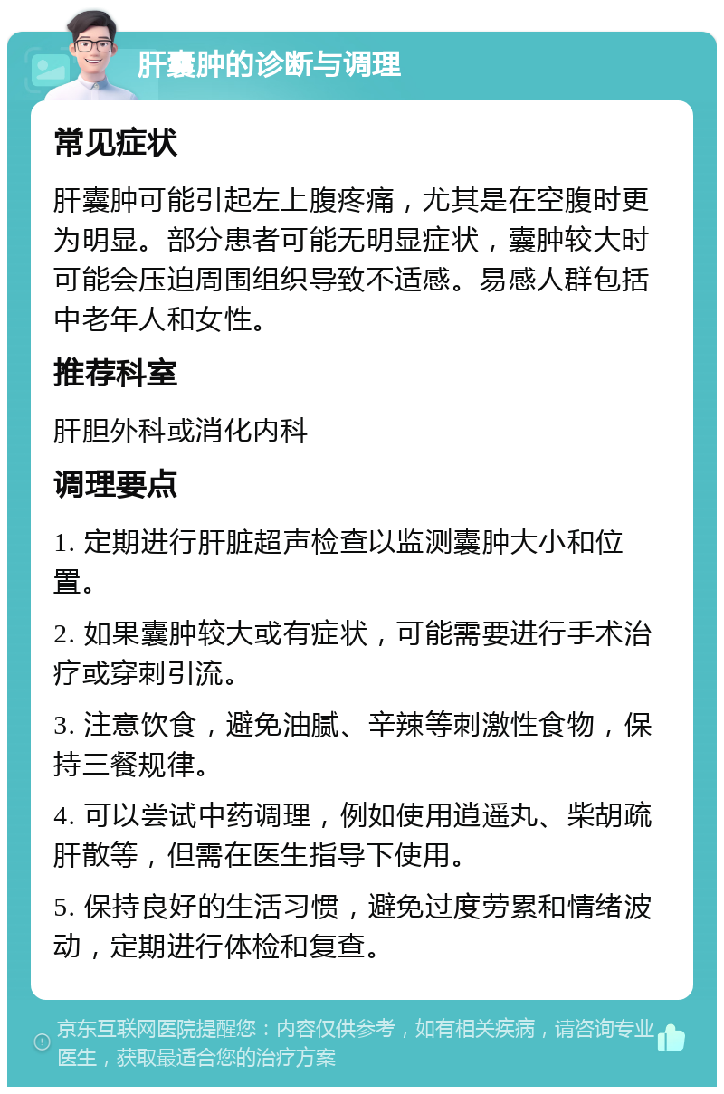 肝囊肿的诊断与调理 常见症状 肝囊肿可能引起左上腹疼痛，尤其是在空腹时更为明显。部分患者可能无明显症状，囊肿较大时可能会压迫周围组织导致不适感。易感人群包括中老年人和女性。 推荐科室 肝胆外科或消化内科 调理要点 1. 定期进行肝脏超声检查以监测囊肿大小和位置。 2. 如果囊肿较大或有症状，可能需要进行手术治疗或穿刺引流。 3. 注意饮食，避免油腻、辛辣等刺激性食物，保持三餐规律。 4. 可以尝试中药调理，例如使用逍遥丸、柴胡疏肝散等，但需在医生指导下使用。 5. 保持良好的生活习惯，避免过度劳累和情绪波动，定期进行体检和复查。