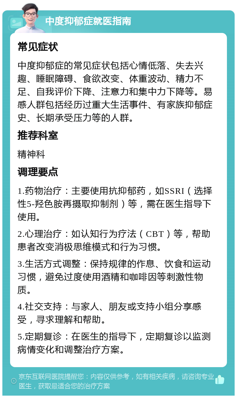 中度抑郁症就医指南 常见症状 中度抑郁症的常见症状包括心情低落、失去兴趣、睡眠障碍、食欲改变、体重波动、精力不足、自我评价下降、注意力和集中力下降等。易感人群包括经历过重大生活事件、有家族抑郁症史、长期承受压力等的人群。 推荐科室 精神科 调理要点 1.药物治疗：主要使用抗抑郁药，如SSRI（选择性5-羟色胺再摄取抑制剂）等，需在医生指导下使用。 2.心理治疗：如认知行为疗法（CBT）等，帮助患者改变消极思维模式和行为习惯。 3.生活方式调整：保持规律的作息、饮食和运动习惯，避免过度使用酒精和咖啡因等刺激性物质。 4.社交支持：与家人、朋友或支持小组分享感受，寻求理解和帮助。 5.定期复诊：在医生的指导下，定期复诊以监测病情变化和调整治疗方案。