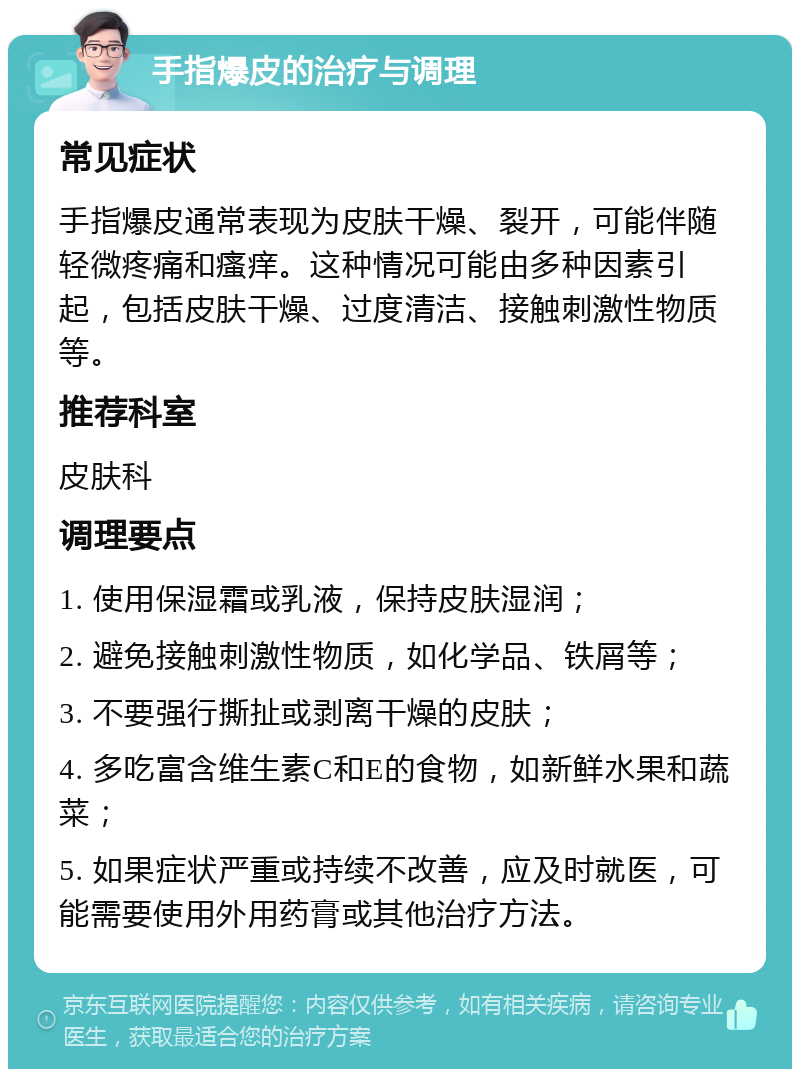 手指爆皮的治疗与调理 常见症状 手指爆皮通常表现为皮肤干燥、裂开，可能伴随轻微疼痛和瘙痒。这种情况可能由多种因素引起，包括皮肤干燥、过度清洁、接触刺激性物质等。 推荐科室 皮肤科 调理要点 1. 使用保湿霜或乳液，保持皮肤湿润； 2. 避免接触刺激性物质，如化学品、铁屑等； 3. 不要强行撕扯或剥离干燥的皮肤； 4. 多吃富含维生素C和E的食物，如新鲜水果和蔬菜； 5. 如果症状严重或持续不改善，应及时就医，可能需要使用外用药膏或其他治疗方法。