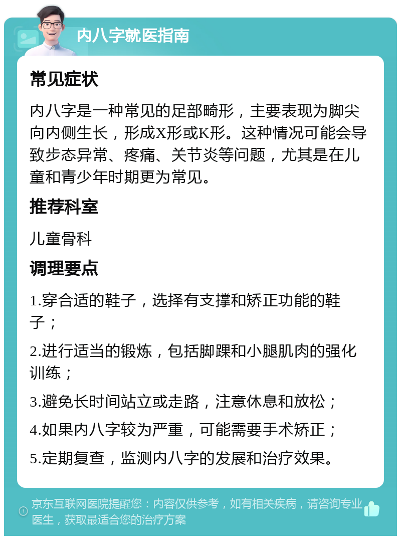 内八字就医指南 常见症状 内八字是一种常见的足部畸形，主要表现为脚尖向内侧生长，形成X形或K形。这种情况可能会导致步态异常、疼痛、关节炎等问题，尤其是在儿童和青少年时期更为常见。 推荐科室 儿童骨科 调理要点 1.穿合适的鞋子，选择有支撑和矫正功能的鞋子； 2.进行适当的锻炼，包括脚踝和小腿肌肉的强化训练； 3.避免长时间站立或走路，注意休息和放松； 4.如果内八字较为严重，可能需要手术矫正； 5.定期复查，监测内八字的发展和治疗效果。