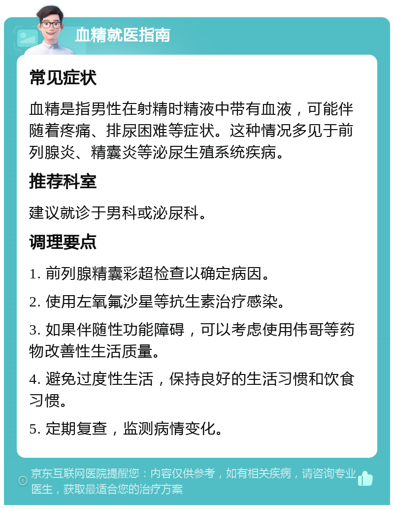 血精就医指南 常见症状 血精是指男性在射精时精液中带有血液，可能伴随着疼痛、排尿困难等症状。这种情况多见于前列腺炎、精囊炎等泌尿生殖系统疾病。 推荐科室 建议就诊于男科或泌尿科。 调理要点 1. 前列腺精囊彩超检查以确定病因。 2. 使用左氧氟沙星等抗生素治疗感染。 3. 如果伴随性功能障碍，可以考虑使用伟哥等药物改善性生活质量。 4. 避免过度性生活，保持良好的生活习惯和饮食习惯。 5. 定期复查，监测病情变化。