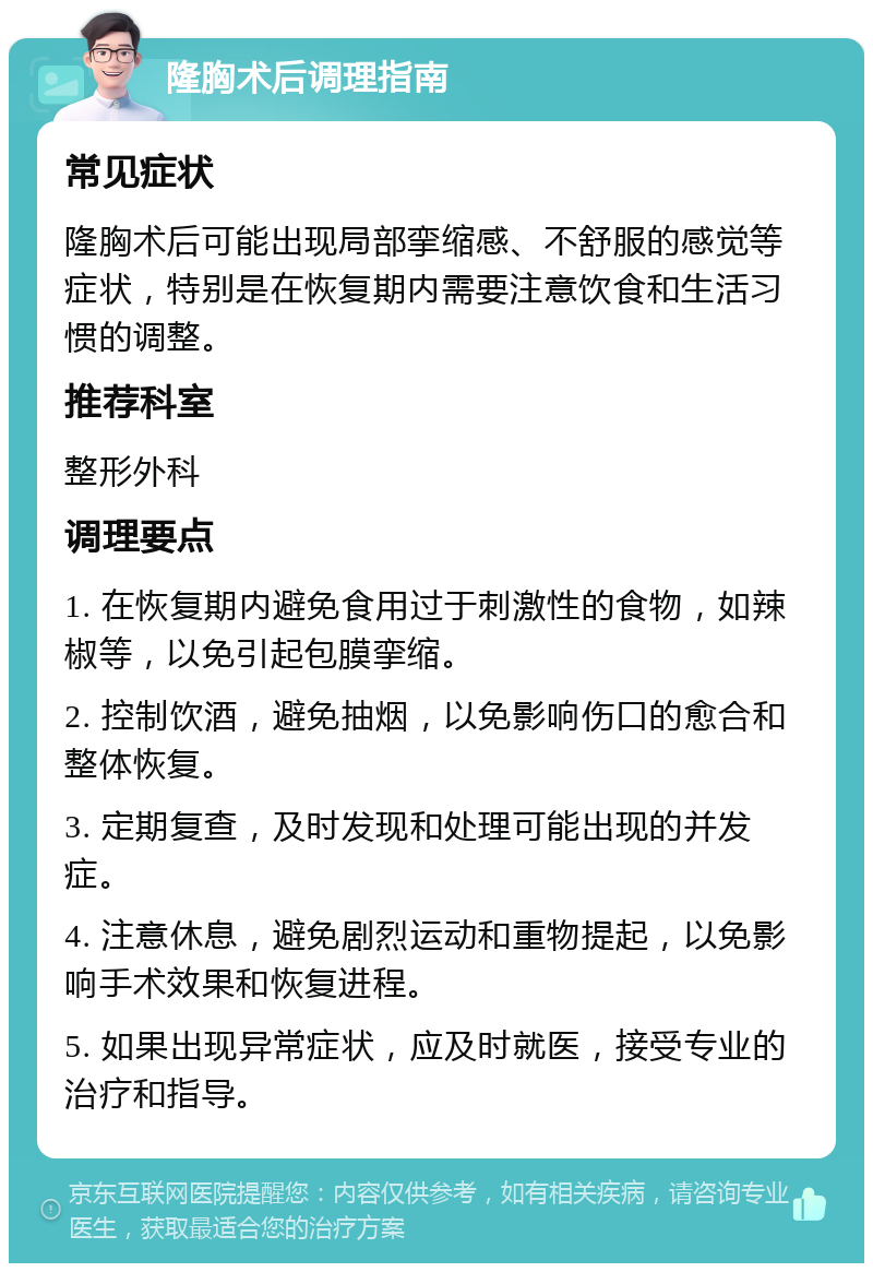 隆胸术后调理指南 常见症状 隆胸术后可能出现局部挛缩感、不舒服的感觉等症状，特别是在恢复期内需要注意饮食和生活习惯的调整。 推荐科室 整形外科 调理要点 1. 在恢复期内避免食用过于刺激性的食物，如辣椒等，以免引起包膜挛缩。 2. 控制饮酒，避免抽烟，以免影响伤口的愈合和整体恢复。 3. 定期复查，及时发现和处理可能出现的并发症。 4. 注意休息，避免剧烈运动和重物提起，以免影响手术效果和恢复进程。 5. 如果出现异常症状，应及时就医，接受专业的治疗和指导。