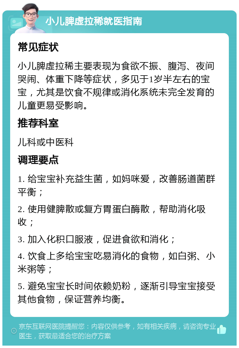 小儿脾虚拉稀就医指南 常见症状 小儿脾虚拉稀主要表现为食欲不振、腹泻、夜间哭闹、体重下降等症状，多见于1岁半左右的宝宝，尤其是饮食不规律或消化系统未完全发育的儿童更易受影响。 推荐科室 儿科或中医科 调理要点 1. 给宝宝补充益生菌，如妈咪爱，改善肠道菌群平衡； 2. 使用健脾散或复方胃蛋白酶散，帮助消化吸收； 3. 加入化积口服液，促进食欲和消化； 4. 饮食上多给宝宝吃易消化的食物，如白粥、小米粥等； 5. 避免宝宝长时间依赖奶粉，逐渐引导宝宝接受其他食物，保证营养均衡。