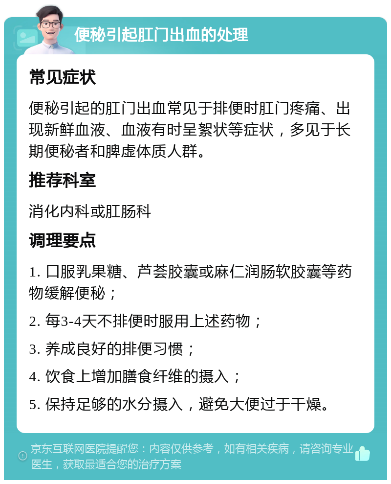 便秘引起肛门出血的处理 常见症状 便秘引起的肛门出血常见于排便时肛门疼痛、出现新鲜血液、血液有时呈絮状等症状，多见于长期便秘者和脾虚体质人群。 推荐科室 消化内科或肛肠科 调理要点 1. 口服乳果糖、芦荟胶囊或麻仁润肠软胶囊等药物缓解便秘； 2. 每3-4天不排便时服用上述药物； 3. 养成良好的排便习惯； 4. 饮食上增加膳食纤维的摄入； 5. 保持足够的水分摄入，避免大便过于干燥。