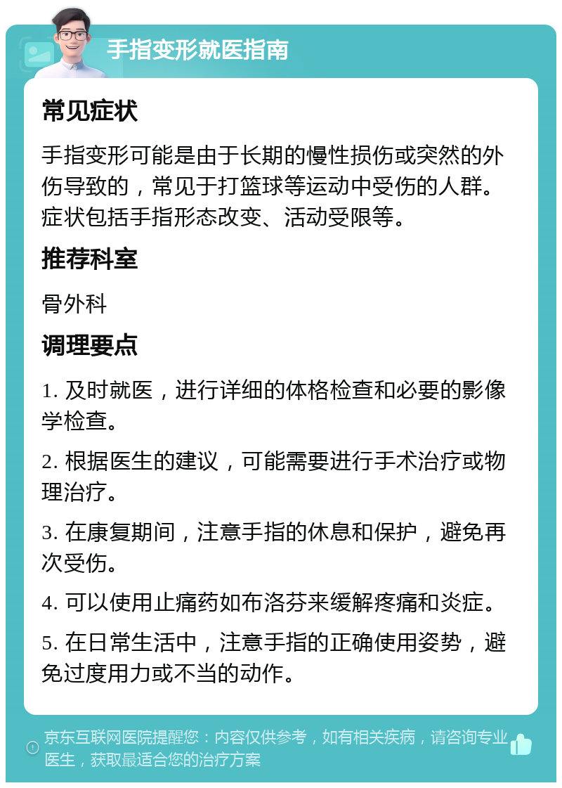 手指变形就医指南 常见症状 手指变形可能是由于长期的慢性损伤或突然的外伤导致的，常见于打篮球等运动中受伤的人群。症状包括手指形态改变、活动受限等。 推荐科室 骨外科 调理要点 1. 及时就医，进行详细的体格检查和必要的影像学检查。 2. 根据医生的建议，可能需要进行手术治疗或物理治疗。 3. 在康复期间，注意手指的休息和保护，避免再次受伤。 4. 可以使用止痛药如布洛芬来缓解疼痛和炎症。 5. 在日常生活中，注意手指的正确使用姿势，避免过度用力或不当的动作。