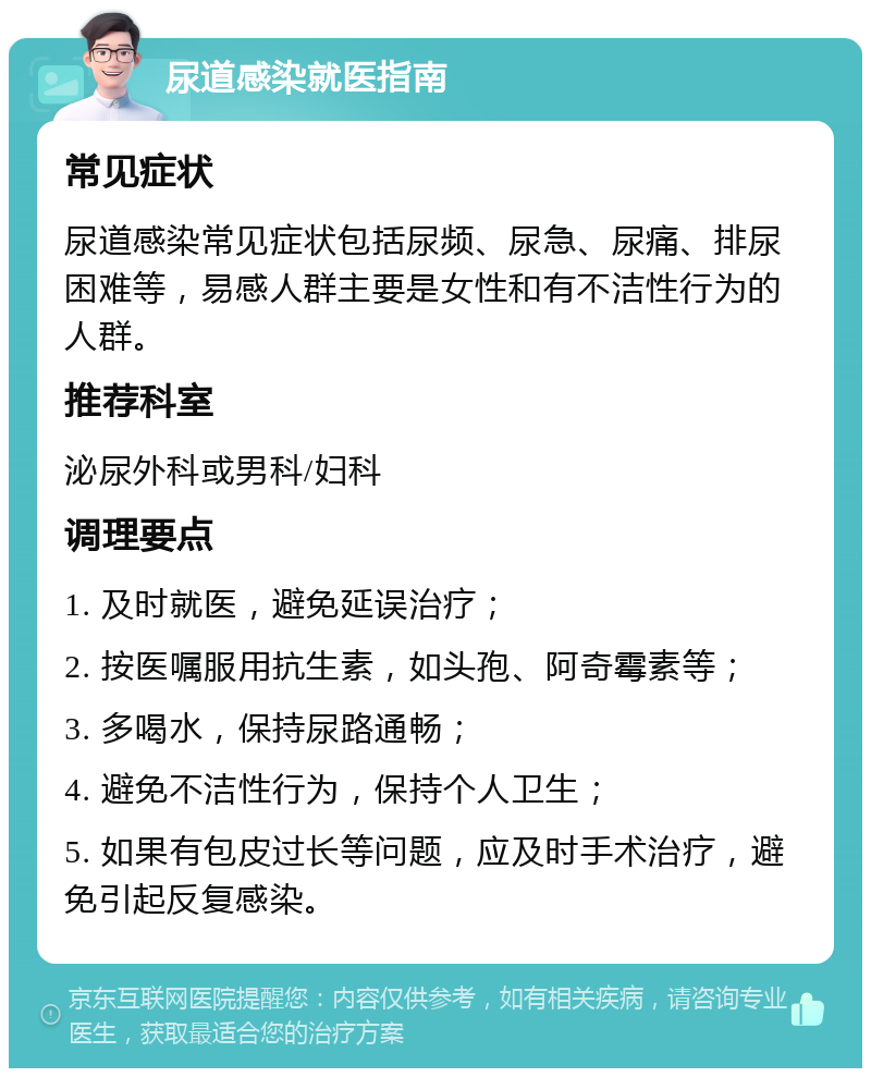 尿道感染就医指南 常见症状 尿道感染常见症状包括尿频、尿急、尿痛、排尿困难等，易感人群主要是女性和有不洁性行为的人群。 推荐科室 泌尿外科或男科/妇科 调理要点 1. 及时就医，避免延误治疗； 2. 按医嘱服用抗生素，如头孢、阿奇霉素等； 3. 多喝水，保持尿路通畅； 4. 避免不洁性行为，保持个人卫生； 5. 如果有包皮过长等问题，应及时手术治疗，避免引起反复感染。