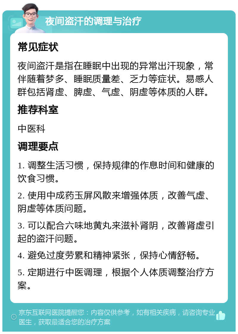 夜间盗汗的调理与治疗 常见症状 夜间盗汗是指在睡眠中出现的异常出汗现象，常伴随着梦多、睡眠质量差、乏力等症状。易感人群包括肾虚、脾虚、气虚、阴虚等体质的人群。 推荐科室 中医科 调理要点 1. 调整生活习惯，保持规律的作息时间和健康的饮食习惯。 2. 使用中成药玉屏风散来增强体质，改善气虚、阴虚等体质问题。 3. 可以配合六味地黄丸来滋补肾阴，改善肾虚引起的盗汗问题。 4. 避免过度劳累和精神紧张，保持心情舒畅。 5. 定期进行中医调理，根据个人体质调整治疗方案。