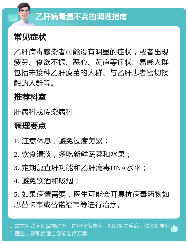 乙肝病毒量不高的调理指南 常见症状 乙肝病毒感染者可能没有明显的症状，或者出现疲劳、食欲不振、恶心、黄疸等症状。易感人群包括未接种乙肝疫苗的人群、与乙肝患者密切接触的人群等。 推荐科室 肝病科或传染病科 调理要点 1. 注意休息，避免过度劳累； 2. 饮食清淡，多吃新鲜蔬菜和水果； 3. 定期复查肝功能和乙肝病毒DNA水平； 4. 避免饮酒和吸烟； 5. 如果病情需要，医生可能会开具抗病毒药物如恩替卡韦或替诺福韦等进行治疗。