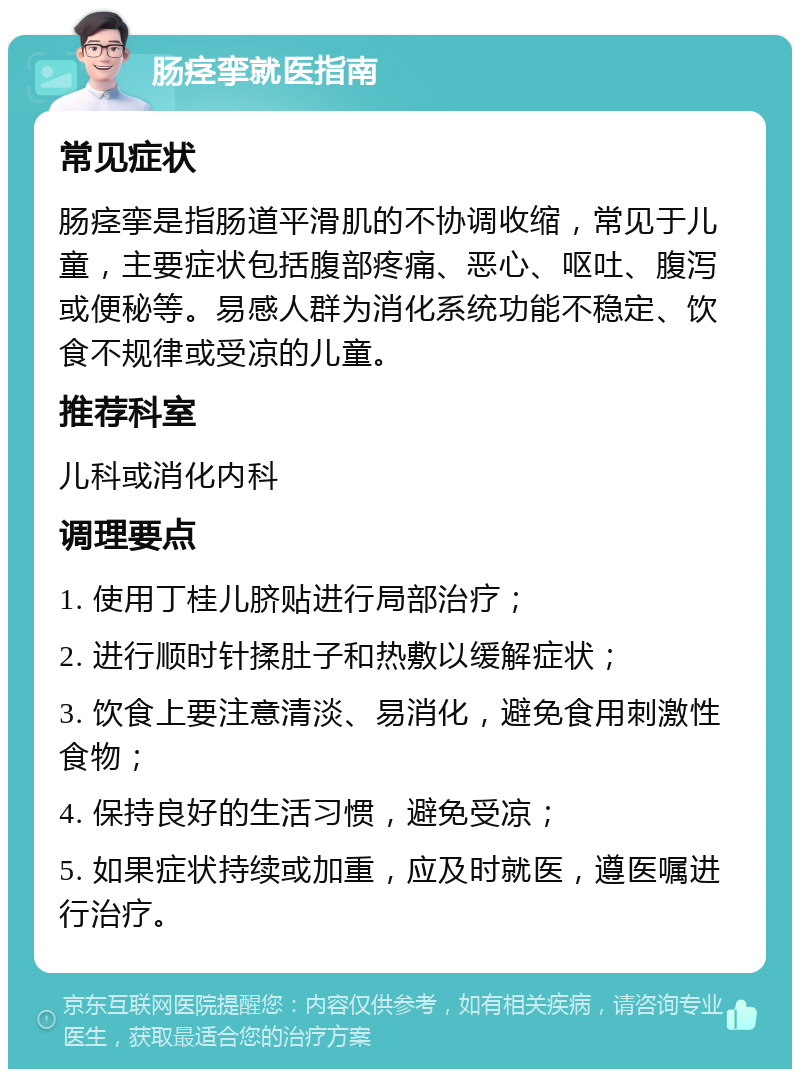 肠痉挛就医指南 常见症状 肠痉挛是指肠道平滑肌的不协调收缩，常见于儿童，主要症状包括腹部疼痛、恶心、呕吐、腹泻或便秘等。易感人群为消化系统功能不稳定、饮食不规律或受凉的儿童。 推荐科室 儿科或消化内科 调理要点 1. 使用丁桂儿脐贴进行局部治疗； 2. 进行顺时针揉肚子和热敷以缓解症状； 3. 饮食上要注意清淡、易消化，避免食用刺激性食物； 4. 保持良好的生活习惯，避免受凉； 5. 如果症状持续或加重，应及时就医，遵医嘱进行治疗。