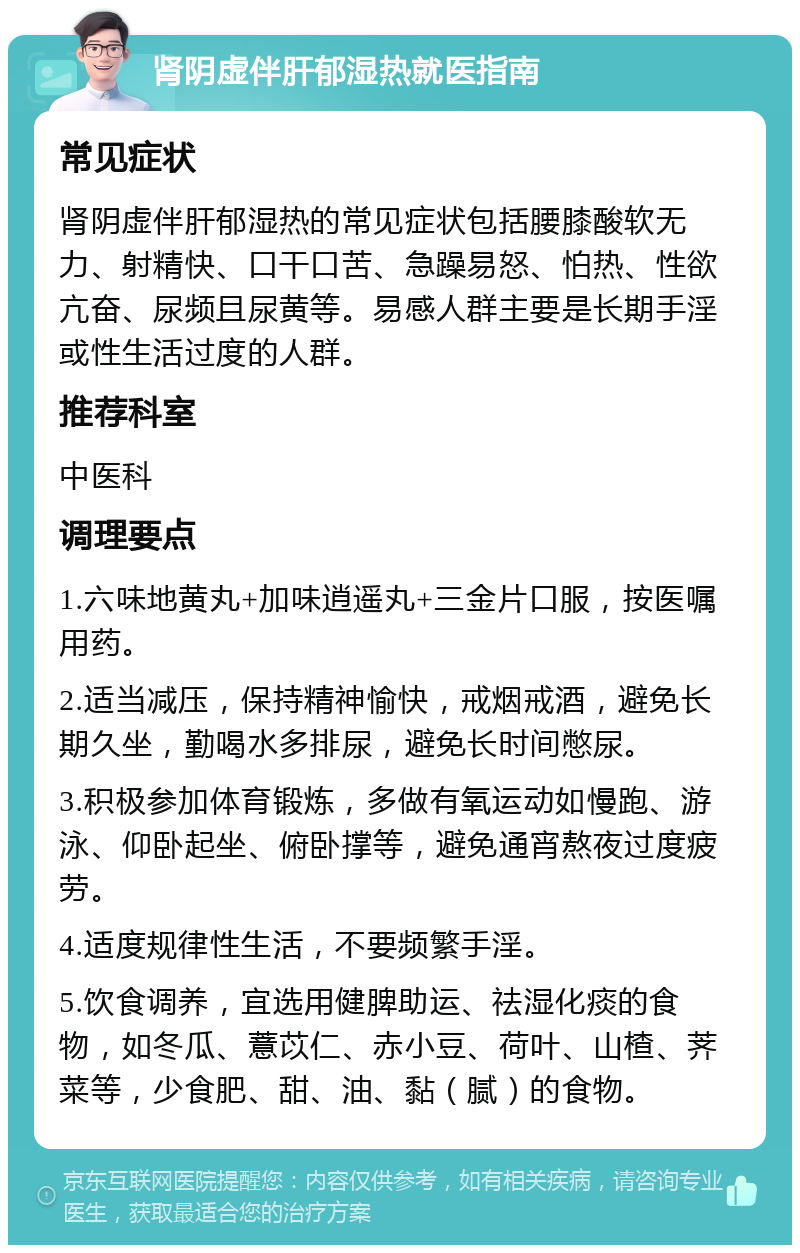 肾阴虚伴肝郁湿热就医指南 常见症状 肾阴虚伴肝郁湿热的常见症状包括腰膝酸软无力、射精快、口干口苦、急躁易怒、怕热、性欲亢奋、尿频且尿黄等。易感人群主要是长期手淫或性生活过度的人群。 推荐科室 中医科 调理要点 1.六味地黄丸+加味逍遥丸+三金片口服，按医嘱用药。 2.适当减压，保持精神愉快，戒烟戒酒，避免长期久坐，勤喝水多排尿，避免长时间憋尿。 3.积极参加体育锻炼，多做有氧运动如慢跑、游泳、仰卧起坐、俯卧撑等，避免通宵熬夜过度疲劳。 4.适度规律性生活，不要频繁手淫。 5.饮食调养，宜选用健脾助运、祛湿化痰的食物，如冬瓜、薏苡仁、赤小豆、荷叶、山楂、荠菜等，少食肥、甜、油、黏（腻）的食物。