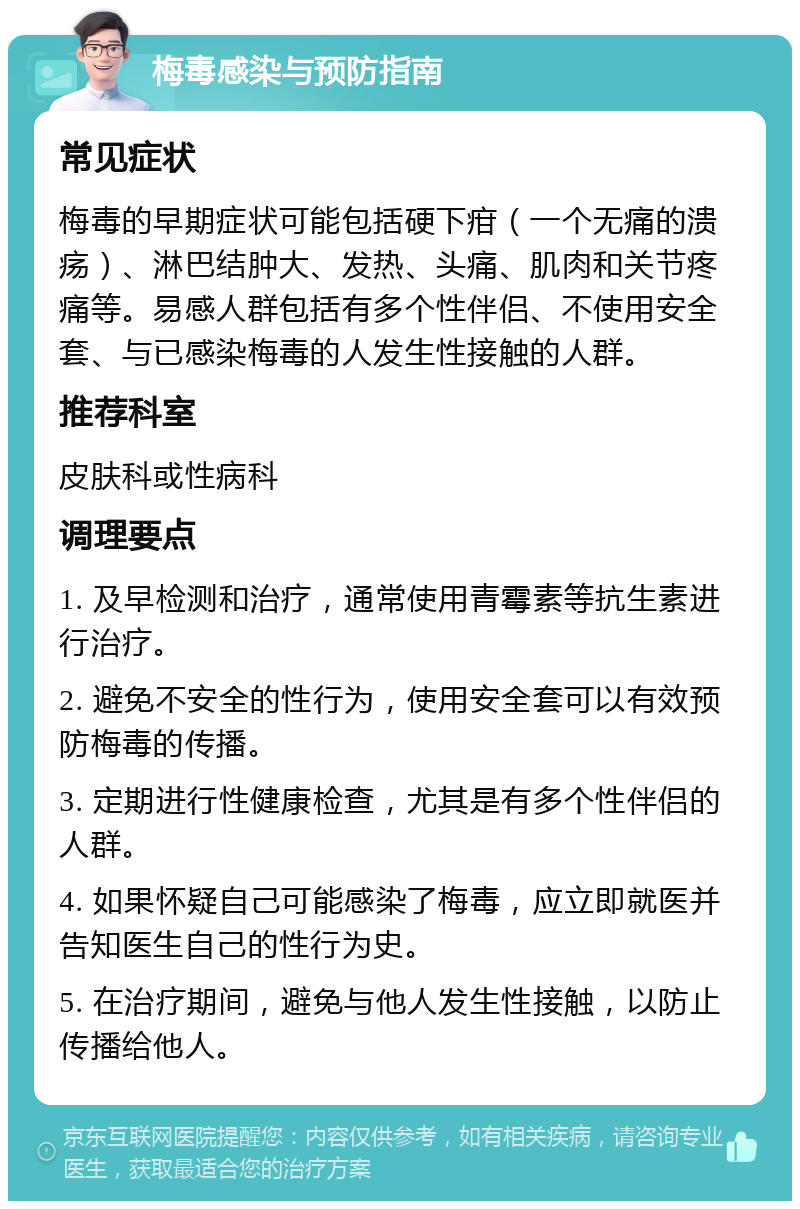 梅毒感染与预防指南 常见症状 梅毒的早期症状可能包括硬下疳（一个无痛的溃疡）、淋巴结肿大、发热、头痛、肌肉和关节疼痛等。易感人群包括有多个性伴侣、不使用安全套、与已感染梅毒的人发生性接触的人群。 推荐科室 皮肤科或性病科 调理要点 1. 及早检测和治疗，通常使用青霉素等抗生素进行治疗。 2. 避免不安全的性行为，使用安全套可以有效预防梅毒的传播。 3. 定期进行性健康检查，尤其是有多个性伴侣的人群。 4. 如果怀疑自己可能感染了梅毒，应立即就医并告知医生自己的性行为史。 5. 在治疗期间，避免与他人发生性接触，以防止传播给他人。