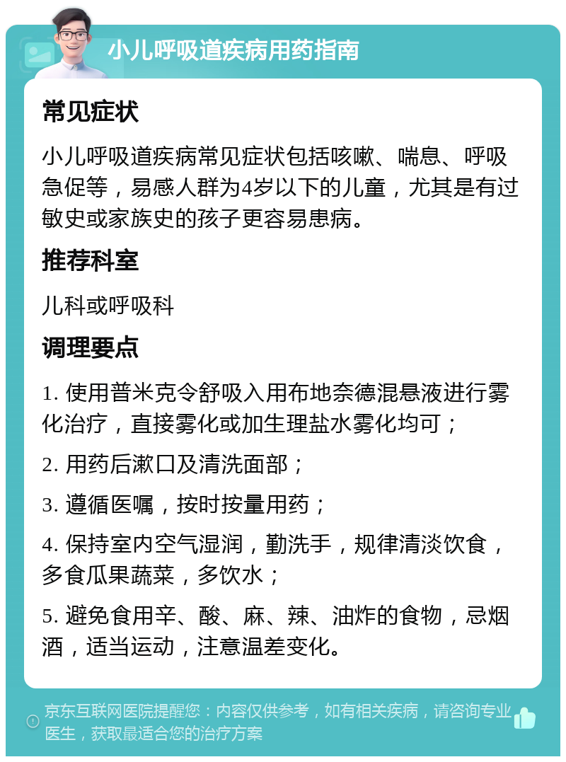 小儿呼吸道疾病用药指南 常见症状 小儿呼吸道疾病常见症状包括咳嗽、喘息、呼吸急促等，易感人群为4岁以下的儿童，尤其是有过敏史或家族史的孩子更容易患病。 推荐科室 儿科或呼吸科 调理要点 1. 使用普米克令舒吸入用布地奈德混悬液进行雾化治疗，直接雾化或加生理盐水雾化均可； 2. 用药后漱口及清洗面部； 3. 遵循医嘱，按时按量用药； 4. 保持室内空气湿润，勤洗手，规律清淡饮食，多食瓜果蔬菜，多饮水； 5. 避免食用辛、酸、麻、辣、油炸的食物，忌烟酒，适当运动，注意温差变化。