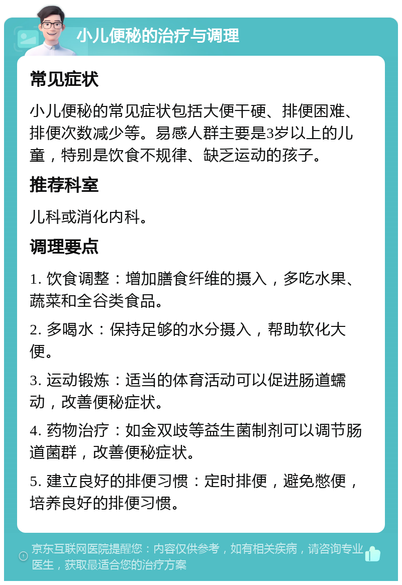 小儿便秘的治疗与调理 常见症状 小儿便秘的常见症状包括大便干硬、排便困难、排便次数减少等。易感人群主要是3岁以上的儿童，特别是饮食不规律、缺乏运动的孩子。 推荐科室 儿科或消化内科。 调理要点 1. 饮食调整：增加膳食纤维的摄入，多吃水果、蔬菜和全谷类食品。 2. 多喝水：保持足够的水分摄入，帮助软化大便。 3. 运动锻炼：适当的体育活动可以促进肠道蠕动，改善便秘症状。 4. 药物治疗：如金双歧等益生菌制剂可以调节肠道菌群，改善便秘症状。 5. 建立良好的排便习惯：定时排便，避免憋便，培养良好的排便习惯。