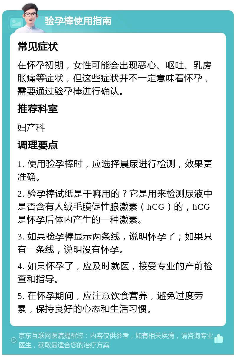 验孕棒使用指南 常见症状 在怀孕初期，女性可能会出现恶心、呕吐、乳房胀痛等症状，但这些症状并不一定意味着怀孕，需要通过验孕棒进行确认。 推荐科室 妇产科 调理要点 1. 使用验孕棒时，应选择晨尿进行检测，效果更准确。 2. 验孕棒试纸是干嘛用的？它是用来检测尿液中是否含有人绒毛膜促性腺激素（hCG）的，hCG是怀孕后体内产生的一种激素。 3. 如果验孕棒显示两条线，说明怀孕了；如果只有一条线，说明没有怀孕。 4. 如果怀孕了，应及时就医，接受专业的产前检查和指导。 5. 在怀孕期间，应注意饮食营养，避免过度劳累，保持良好的心态和生活习惯。