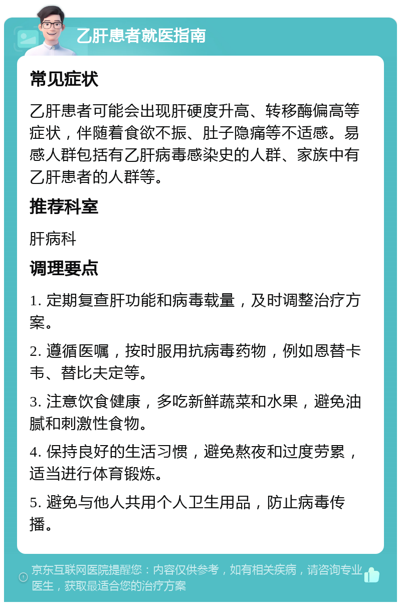 乙肝患者就医指南 常见症状 乙肝患者可能会出现肝硬度升高、转移酶偏高等症状，伴随着食欲不振、肚子隐痛等不适感。易感人群包括有乙肝病毒感染史的人群、家族中有乙肝患者的人群等。 推荐科室 肝病科 调理要点 1. 定期复查肝功能和病毒载量，及时调整治疗方案。 2. 遵循医嘱，按时服用抗病毒药物，例如恩替卡韦、替比夫定等。 3. 注意饮食健康，多吃新鲜蔬菜和水果，避免油腻和刺激性食物。 4. 保持良好的生活习惯，避免熬夜和过度劳累，适当进行体育锻炼。 5. 避免与他人共用个人卫生用品，防止病毒传播。