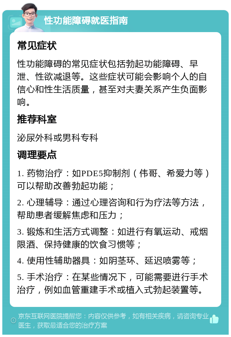 性功能障碍就医指南 常见症状 性功能障碍的常见症状包括勃起功能障碍、早泄、性欲减退等。这些症状可能会影响个人的自信心和性生活质量，甚至对夫妻关系产生负面影响。 推荐科室 泌尿外科或男科专科 调理要点 1. 药物治疗：如PDE5抑制剂（伟哥、希爱力等）可以帮助改善勃起功能； 2. 心理辅导：通过心理咨询和行为疗法等方法，帮助患者缓解焦虑和压力； 3. 锻炼和生活方式调整：如进行有氧运动、戒烟限酒、保持健康的饮食习惯等； 4. 使用性辅助器具：如阴茎环、延迟喷雾等； 5. 手术治疗：在某些情况下，可能需要进行手术治疗，例如血管重建手术或植入式勃起装置等。