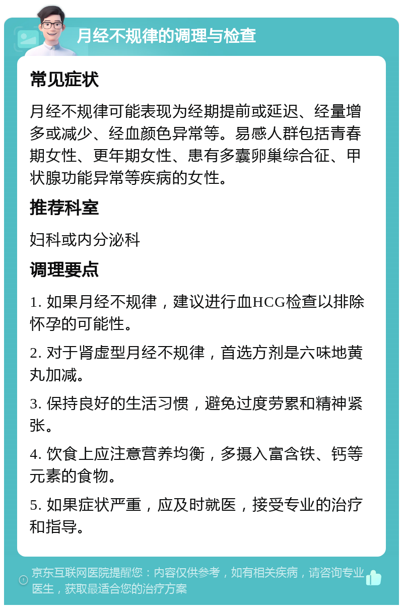 月经不规律的调理与检查 常见症状 月经不规律可能表现为经期提前或延迟、经量增多或减少、经血颜色异常等。易感人群包括青春期女性、更年期女性、患有多囊卵巢综合征、甲状腺功能异常等疾病的女性。 推荐科室 妇科或内分泌科 调理要点 1. 如果月经不规律，建议进行血HCG检查以排除怀孕的可能性。 2. 对于肾虚型月经不规律，首选方剂是六味地黄丸加减。 3. 保持良好的生活习惯，避免过度劳累和精神紧张。 4. 饮食上应注意营养均衡，多摄入富含铁、钙等元素的食物。 5. 如果症状严重，应及时就医，接受专业的治疗和指导。