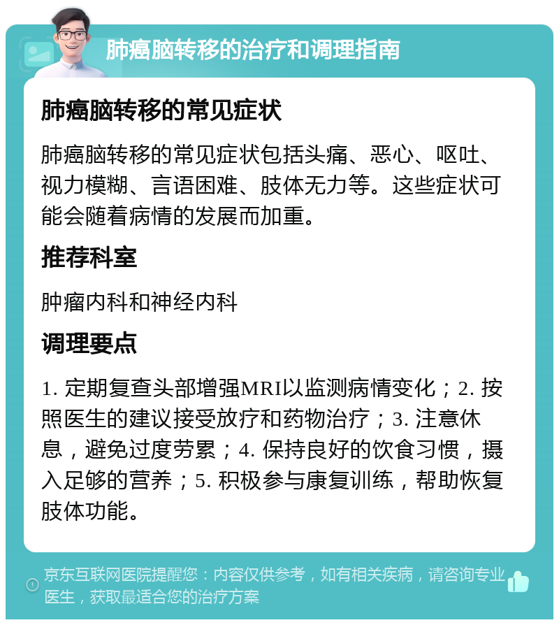 肺癌脑转移的治疗和调理指南 肺癌脑转移的常见症状 肺癌脑转移的常见症状包括头痛、恶心、呕吐、视力模糊、言语困难、肢体无力等。这些症状可能会随着病情的发展而加重。 推荐科室 肿瘤内科和神经内科 调理要点 1. 定期复查头部增强MRI以监测病情变化；2. 按照医生的建议接受放疗和药物治疗；3. 注意休息，避免过度劳累；4. 保持良好的饮食习惯，摄入足够的营养；5. 积极参与康复训练，帮助恢复肢体功能。