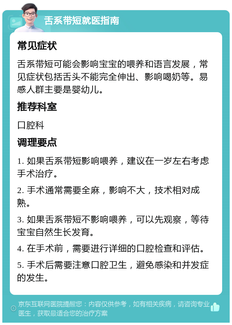 舌系带短就医指南 常见症状 舌系带短可能会影响宝宝的喂养和语言发展，常见症状包括舌头不能完全伸出、影响喝奶等。易感人群主要是婴幼儿。 推荐科室 口腔科 调理要点 1. 如果舌系带短影响喂养，建议在一岁左右考虑手术治疗。 2. 手术通常需要全麻，影响不大，技术相对成熟。 3. 如果舌系带短不影响喂养，可以先观察，等待宝宝自然生长发育。 4. 在手术前，需要进行详细的口腔检查和评估。 5. 手术后需要注意口腔卫生，避免感染和并发症的发生。