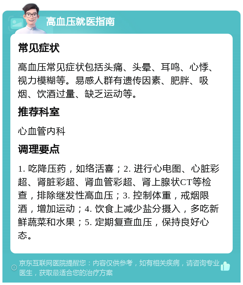 高血压就医指南 常见症状 高血压常见症状包括头痛、头晕、耳鸣、心悸、视力模糊等。易感人群有遗传因素、肥胖、吸烟、饮酒过量、缺乏运动等。 推荐科室 心血管内科 调理要点 1. 吃降压药，如络活喜；2. 进行心电图、心脏彩超、肾脏彩超、肾血管彩超、肾上腺状CT等检查，排除继发性高血压；3. 控制体重，戒烟限酒，增加运动；4. 饮食上减少盐分摄入，多吃新鲜蔬菜和水果；5. 定期复查血压，保持良好心态。