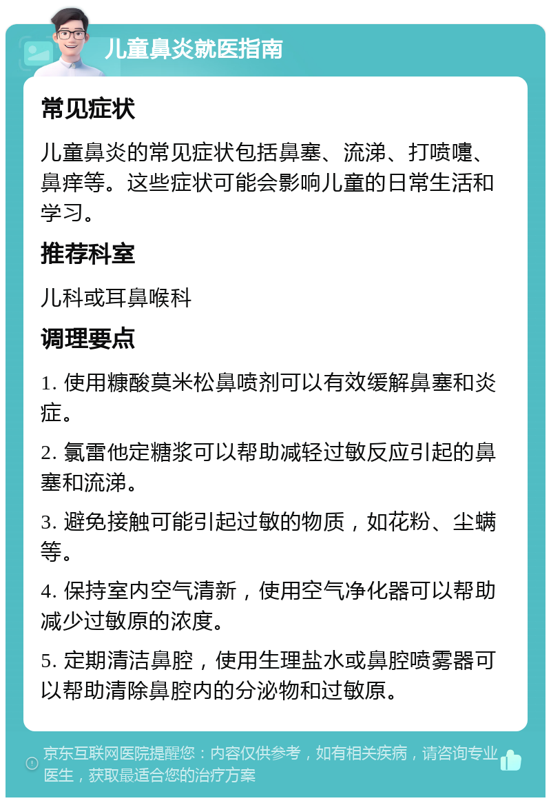 儿童鼻炎就医指南 常见症状 儿童鼻炎的常见症状包括鼻塞、流涕、打喷嚏、鼻痒等。这些症状可能会影响儿童的日常生活和学习。 推荐科室 儿科或耳鼻喉科 调理要点 1. 使用糠酸莫米松鼻喷剂可以有效缓解鼻塞和炎症。 2. 氯雷他定糖浆可以帮助减轻过敏反应引起的鼻塞和流涕。 3. 避免接触可能引起过敏的物质，如花粉、尘螨等。 4. 保持室内空气清新，使用空气净化器可以帮助减少过敏原的浓度。 5. 定期清洁鼻腔，使用生理盐水或鼻腔喷雾器可以帮助清除鼻腔内的分泌物和过敏原。