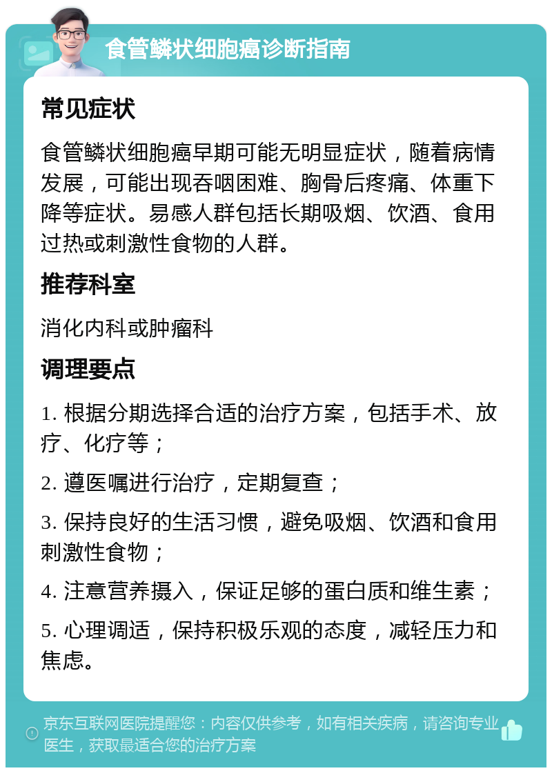 食管鳞状细胞癌诊断指南 常见症状 食管鳞状细胞癌早期可能无明显症状，随着病情发展，可能出现吞咽困难、胸骨后疼痛、体重下降等症状。易感人群包括长期吸烟、饮酒、食用过热或刺激性食物的人群。 推荐科室 消化内科或肿瘤科 调理要点 1. 根据分期选择合适的治疗方案，包括手术、放疗、化疗等； 2. 遵医嘱进行治疗，定期复查； 3. 保持良好的生活习惯，避免吸烟、饮酒和食用刺激性食物； 4. 注意营养摄入，保证足够的蛋白质和维生素； 5. 心理调适，保持积极乐观的态度，减轻压力和焦虑。