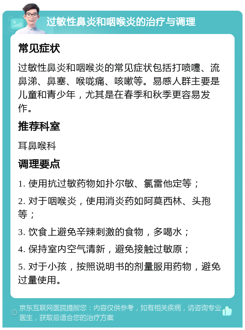 过敏性鼻炎和咽喉炎的治疗与调理 常见症状 过敏性鼻炎和咽喉炎的常见症状包括打喷嚏、流鼻涕、鼻塞、喉咙痛、咳嗽等。易感人群主要是儿童和青少年，尤其是在春季和秋季更容易发作。 推荐科室 耳鼻喉科 调理要点 1. 使用抗过敏药物如扑尔敏、氯雷他定等； 2. 对于咽喉炎，使用消炎药如阿莫西林、头孢等； 3. 饮食上避免辛辣刺激的食物，多喝水； 4. 保持室内空气清新，避免接触过敏原； 5. 对于小孩，按照说明书的剂量服用药物，避免过量使用。