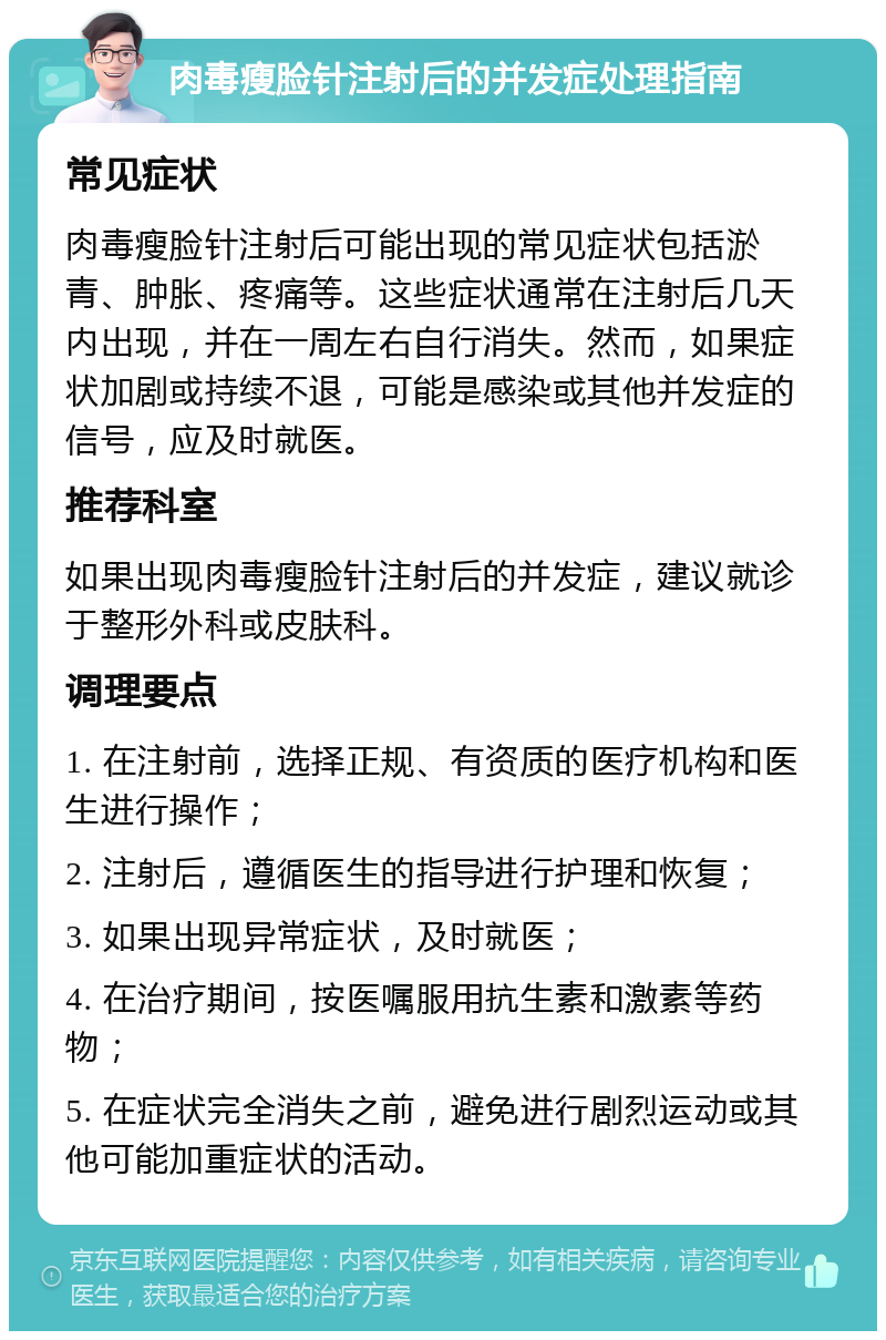 肉毒瘦脸针注射后的并发症处理指南 常见症状 肉毒瘦脸针注射后可能出现的常见症状包括淤青、肿胀、疼痛等。这些症状通常在注射后几天内出现，并在一周左右自行消失。然而，如果症状加剧或持续不退，可能是感染或其他并发症的信号，应及时就医。 推荐科室 如果出现肉毒瘦脸针注射后的并发症，建议就诊于整形外科或皮肤科。 调理要点 1. 在注射前，选择正规、有资质的医疗机构和医生进行操作； 2. 注射后，遵循医生的指导进行护理和恢复； 3. 如果出现异常症状，及时就医； 4. 在治疗期间，按医嘱服用抗生素和激素等药物； 5. 在症状完全消失之前，避免进行剧烈运动或其他可能加重症状的活动。