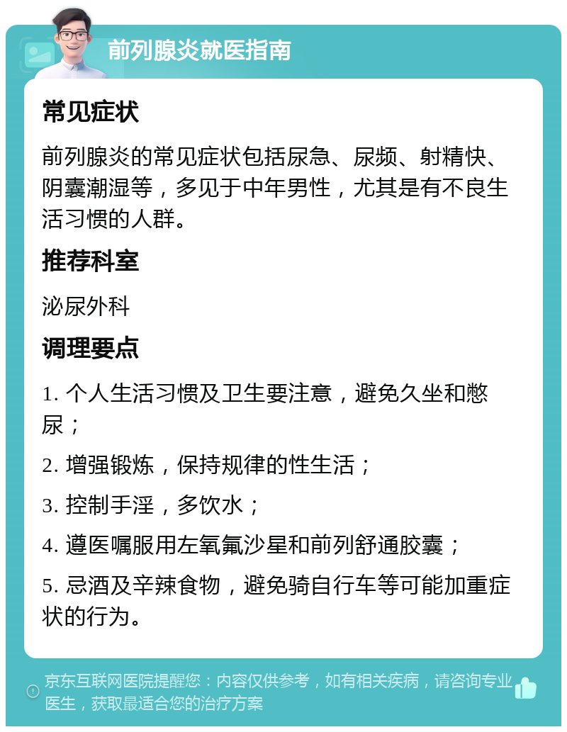 前列腺炎就医指南 常见症状 前列腺炎的常见症状包括尿急、尿频、射精快、阴囊潮湿等，多见于中年男性，尤其是有不良生活习惯的人群。 推荐科室 泌尿外科 调理要点 1. 个人生活习惯及卫生要注意，避免久坐和憋尿； 2. 增强锻炼，保持规律的性生活； 3. 控制手淫，多饮水； 4. 遵医嘱服用左氧氟沙星和前列舒通胶囊； 5. 忌酒及辛辣食物，避免骑自行车等可能加重症状的行为。