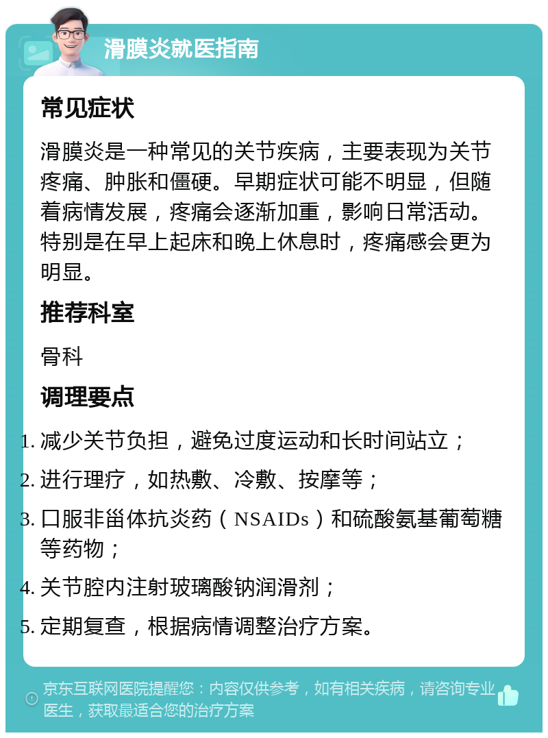 滑膜炎就医指南 常见症状 滑膜炎是一种常见的关节疾病，主要表现为关节疼痛、肿胀和僵硬。早期症状可能不明显，但随着病情发展，疼痛会逐渐加重，影响日常活动。特别是在早上起床和晚上休息时，疼痛感会更为明显。 推荐科室 骨科 调理要点 减少关节负担，避免过度运动和长时间站立； 进行理疗，如热敷、冷敷、按摩等； 口服非甾体抗炎药（NSAIDs）和硫酸氨基葡萄糖等药物； 关节腔内注射玻璃酸钠润滑剂； 定期复查，根据病情调整治疗方案。