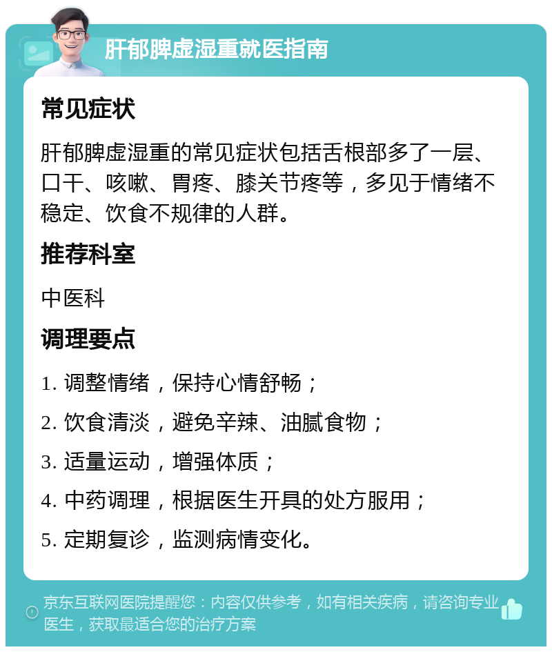 肝郁脾虚湿重就医指南 常见症状 肝郁脾虚湿重的常见症状包括舌根部多了一层、口干、咳嗽、胃疼、膝关节疼等，多见于情绪不稳定、饮食不规律的人群。 推荐科室 中医科 调理要点 1. 调整情绪，保持心情舒畅； 2. 饮食清淡，避免辛辣、油腻食物； 3. 适量运动，增强体质； 4. 中药调理，根据医生开具的处方服用； 5. 定期复诊，监测病情变化。