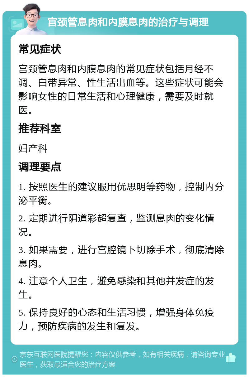 宫颈管息肉和内膜息肉的治疗与调理 常见症状 宫颈管息肉和内膜息肉的常见症状包括月经不调、白带异常、性生活出血等。这些症状可能会影响女性的日常生活和心理健康，需要及时就医。 推荐科室 妇产科 调理要点 1. 按照医生的建议服用优思明等药物，控制内分泌平衡。 2. 定期进行阴道彩超复查，监测息肉的变化情况。 3. 如果需要，进行宫腔镜下切除手术，彻底清除息肉。 4. 注意个人卫生，避免感染和其他并发症的发生。 5. 保持良好的心态和生活习惯，增强身体免疫力，预防疾病的发生和复发。