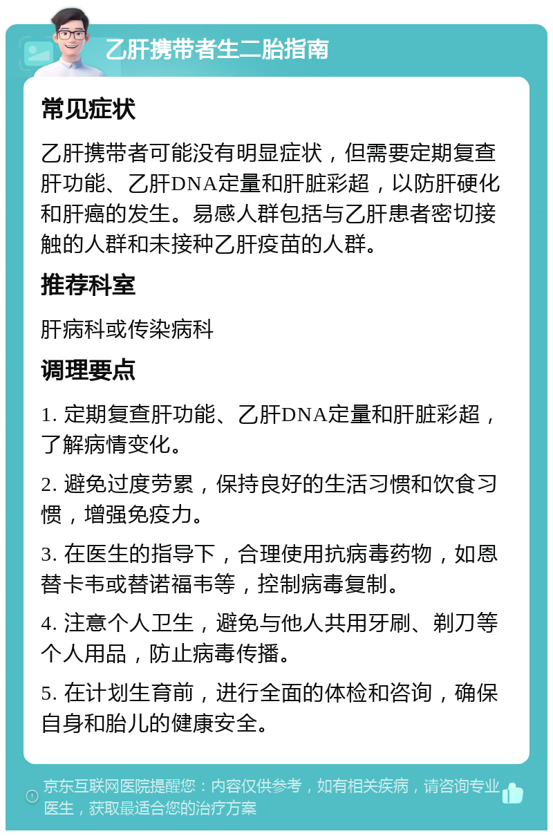 乙肝携带者生二胎指南 常见症状 乙肝携带者可能没有明显症状，但需要定期复查肝功能、乙肝DNA定量和肝脏彩超，以防肝硬化和肝癌的发生。易感人群包括与乙肝患者密切接触的人群和未接种乙肝疫苗的人群。 推荐科室 肝病科或传染病科 调理要点 1. 定期复查肝功能、乙肝DNA定量和肝脏彩超，了解病情变化。 2. 避免过度劳累，保持良好的生活习惯和饮食习惯，增强免疫力。 3. 在医生的指导下，合理使用抗病毒药物，如恩替卡韦或替诺福韦等，控制病毒复制。 4. 注意个人卫生，避免与他人共用牙刷、剃刀等个人用品，防止病毒传播。 5. 在计划生育前，进行全面的体检和咨询，确保自身和胎儿的健康安全。