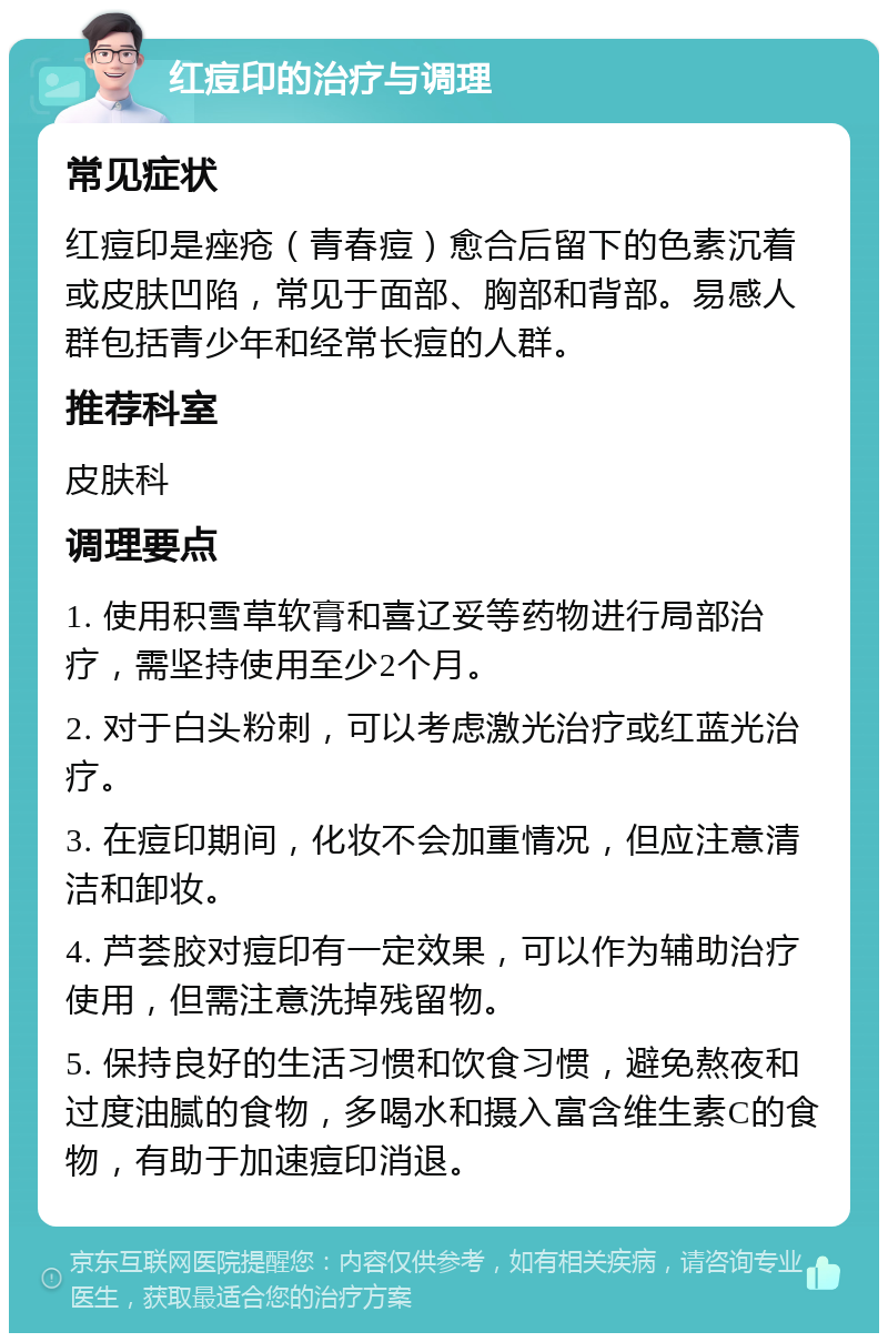 红痘印的治疗与调理 常见症状 红痘印是痤疮（青春痘）愈合后留下的色素沉着或皮肤凹陷，常见于面部、胸部和背部。易感人群包括青少年和经常长痘的人群。 推荐科室 皮肤科 调理要点 1. 使用积雪草软膏和喜辽妥等药物进行局部治疗，需坚持使用至少2个月。 2. 对于白头粉刺，可以考虑激光治疗或红蓝光治疗。 3. 在痘印期间，化妆不会加重情况，但应注意清洁和卸妆。 4. 芦荟胶对痘印有一定效果，可以作为辅助治疗使用，但需注意洗掉残留物。 5. 保持良好的生活习惯和饮食习惯，避免熬夜和过度油腻的食物，多喝水和摄入富含维生素C的食物，有助于加速痘印消退。