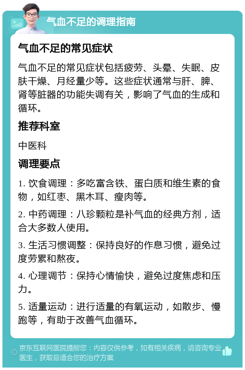 气血不足的调理指南 气血不足的常见症状 气血不足的常见症状包括疲劳、头晕、失眠、皮肤干燥、月经量少等。这些症状通常与肝、脾、肾等脏器的功能失调有关，影响了气血的生成和循环。 推荐科室 中医科 调理要点 1. 饮食调理：多吃富含铁、蛋白质和维生素的食物，如红枣、黑木耳、瘦肉等。 2. 中药调理：八珍颗粒是补气血的经典方剂，适合大多数人使用。 3. 生活习惯调整：保持良好的作息习惯，避免过度劳累和熬夜。 4. 心理调节：保持心情愉快，避免过度焦虑和压力。 5. 适量运动：进行适量的有氧运动，如散步、慢跑等，有助于改善气血循环。