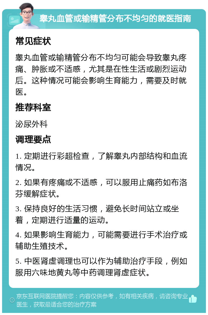 睾丸血管或输精管分布不均匀的就医指南 常见症状 睾丸血管或输精管分布不均匀可能会导致睾丸疼痛、肿胀或不适感，尤其是在性生活或剧烈运动后。这种情况可能会影响生育能力，需要及时就医。 推荐科室 泌尿外科 调理要点 1. 定期进行彩超检查，了解睾丸内部结构和血流情况。 2. 如果有疼痛或不适感，可以服用止痛药如布洛芬缓解症状。 3. 保持良好的生活习惯，避免长时间站立或坐着，定期进行适量的运动。 4. 如果影响生育能力，可能需要进行手术治疗或辅助生殖技术。 5. 中医肾虚调理也可以作为辅助治疗手段，例如服用六味地黄丸等中药调理肾虚症状。