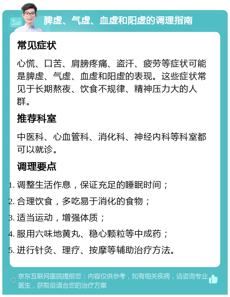 脾虚、气虚、血虚和阳虚的调理指南 常见症状 心慌、口苦、肩膀疼痛、盗汗、疲劳等症状可能是脾虚、气虚、血虚和阳虚的表现。这些症状常见于长期熬夜、饮食不规律、精神压力大的人群。 推荐科室 中医科、心血管科、消化科、神经内科等科室都可以就诊。 调理要点 调整生活作息，保证充足的睡眠时间； 合理饮食，多吃易于消化的食物； 适当运动，增强体质； 服用六味地黄丸、稳心颗粒等中成药； 进行针灸、理疗、按摩等辅助治疗方法。