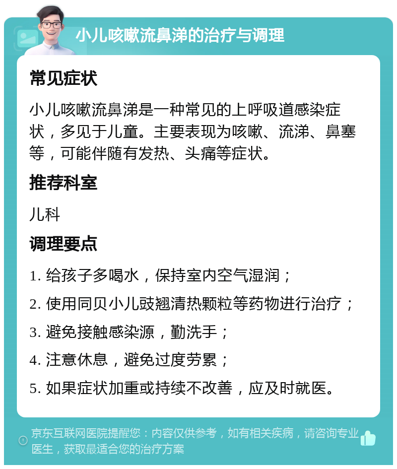 小儿咳嗽流鼻涕的治疗与调理 常见症状 小儿咳嗽流鼻涕是一种常见的上呼吸道感染症状，多见于儿童。主要表现为咳嗽、流涕、鼻塞等，可能伴随有发热、头痛等症状。 推荐科室 儿科 调理要点 1. 给孩子多喝水，保持室内空气湿润； 2. 使用同贝小儿豉翘清热颗粒等药物进行治疗； 3. 避免接触感染源，勤洗手； 4. 注意休息，避免过度劳累； 5. 如果症状加重或持续不改善，应及时就医。