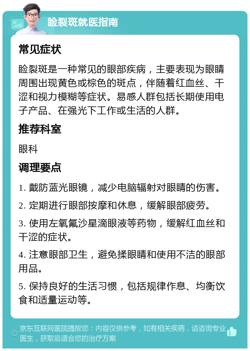 睑裂斑就医指南 常见症状 睑裂斑是一种常见的眼部疾病，主要表现为眼睛周围出现黄色或棕色的斑点，伴随着红血丝、干涩和视力模糊等症状。易感人群包括长期使用电子产品、在强光下工作或生活的人群。 推荐科室 眼科 调理要点 1. 戴防蓝光眼镜，减少电脑辐射对眼睛的伤害。 2. 定期进行眼部按摩和休息，缓解眼部疲劳。 3. 使用左氧氟沙星滴眼液等药物，缓解红血丝和干涩的症状。 4. 注意眼部卫生，避免揉眼睛和使用不洁的眼部用品。 5. 保持良好的生活习惯，包括规律作息、均衡饮食和适量运动等。