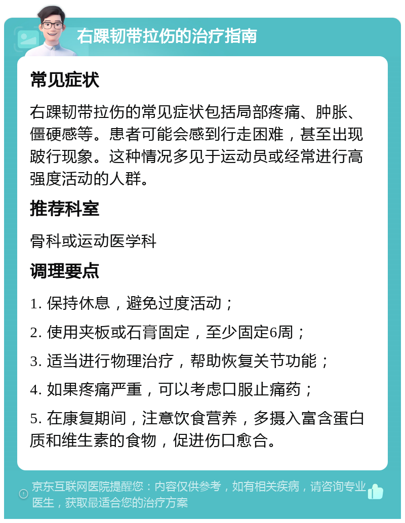 右踝韧带拉伤的治疗指南 常见症状 右踝韧带拉伤的常见症状包括局部疼痛、肿胀、僵硬感等。患者可能会感到行走困难，甚至出现跛行现象。这种情况多见于运动员或经常进行高强度活动的人群。 推荐科室 骨科或运动医学科 调理要点 1. 保持休息，避免过度活动； 2. 使用夹板或石膏固定，至少固定6周； 3. 适当进行物理治疗，帮助恢复关节功能； 4. 如果疼痛严重，可以考虑口服止痛药； 5. 在康复期间，注意饮食营养，多摄入富含蛋白质和维生素的食物，促进伤口愈合。